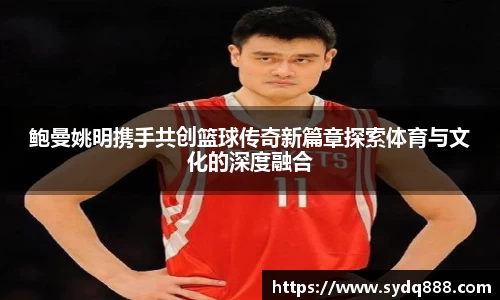 鲍曼姚明携手共创篮球传奇新篇章探索体育与文化的深度融合