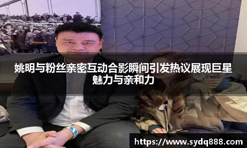姚明与粉丝亲密互动合影瞬间引发热议展现巨星魅力与亲和力