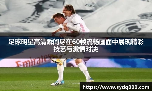 足球明星高清瞬间尽在60帧流畅画面中展现精彩技艺与激情对决