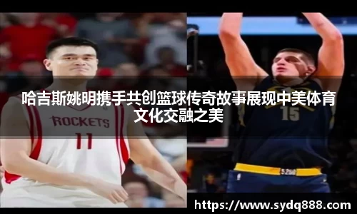 哈吉斯姚明携手共创篮球传奇故事展现中美体育文化交融之美