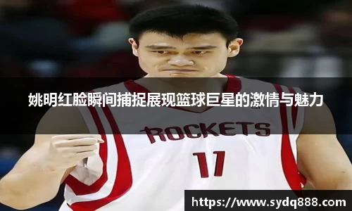 姚明红脸瞬间捕捉展现篮球巨星的激情与魅力